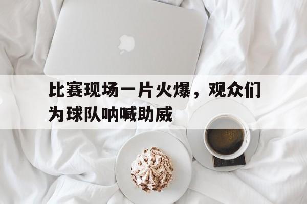 比赛现场一片火爆，观众们为球队呐喊助威