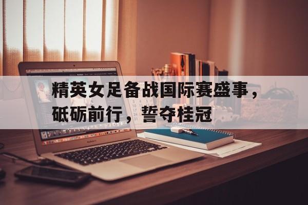 包含精英女足备战国际赛盛事，砥砺前行，誓夺桂冠的词条