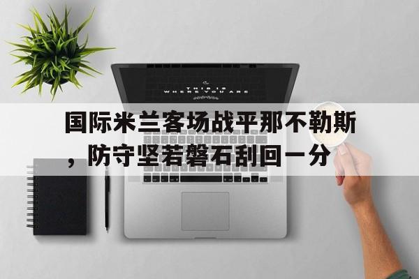 关于国际米兰客场战平那不勒斯，防守坚若磐石刮回一分的信息