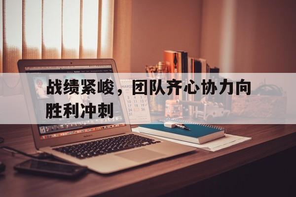 战绩紧峻，团队齐心协力向胜利冲刺的简单介绍