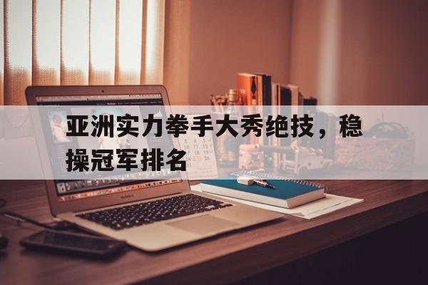 关于亚洲实力拳手大秀绝技，稳操冠军排名的信息
