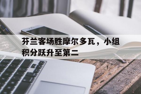 芬兰客场胜摩尔多瓦，小组积分跃升至第二的简单介绍