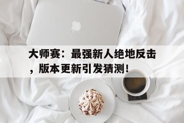 大师赛：最强新人绝地反击，版本更新引发猜测！