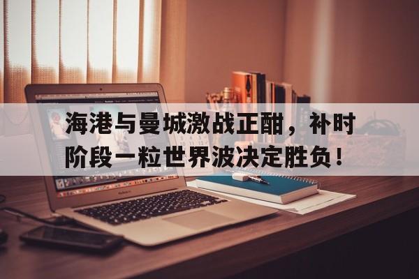 海港与曼城激战正酣，补时阶段一粒世界波决定胜负！