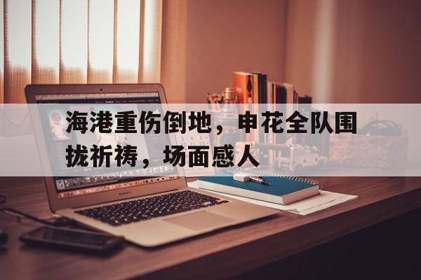 海港重伤倒地，申花全队围拢祈祷，场面感人