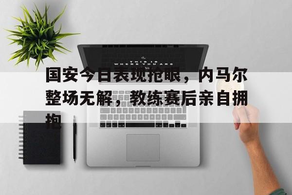 国安今日表现抢眼，内马尔整场无解，教练赛后亲自拥抱