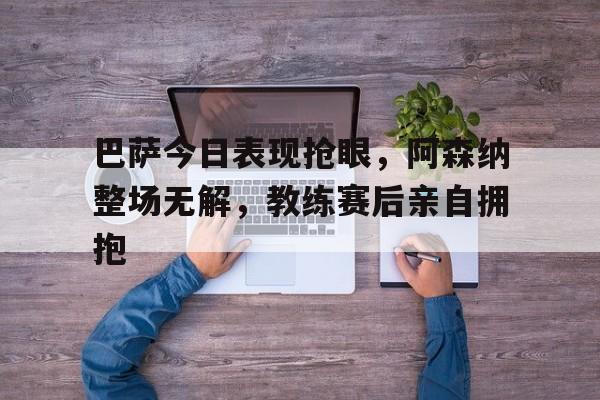 巴萨今日表现抢眼，阿森纳整场无解，教练赛后亲自拥抱