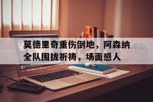 莫德里奇重伤倒地，阿森纳全队围拢祈祷，场面感人莫德里奇精彩瞬间视频
